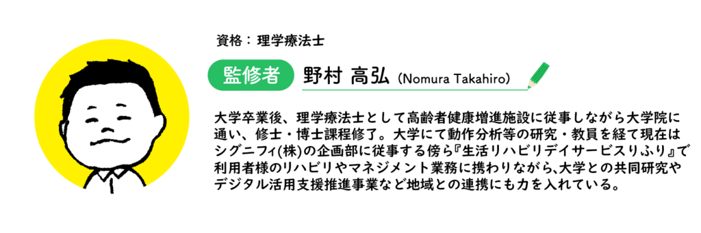 理学療法士「野村高弘」大学卒業後、理学療法士として高齢者健康増進施設に従事しながら大学院に 通い、修士・博士課程修了。大学にて動作分析等の研究・教員を経て現在は シグニフィ(株)の企画部に従事する傍ら『生活リハビリデイサービスりふり』で 利用者様のリハビリやマネジメント業務に携わりながら、大学との共同研究や デジタル活用支援推進事業など地域との連携にも力を入れている。