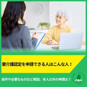 要介護認定を申請できる人はこんな人！条件や必要なものなど解説。本人以外の申請は？