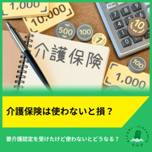 介護保険は使わないと損？要介護認定を受けたけど使わないとどうなる？