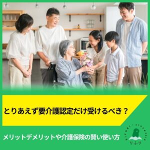 とりあえず要介護認定だけ受けるべき？メリットデメリットや介護保険の賢い使い方