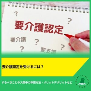 要介護認定を受けるには？するべきことや入院中の申請方法・メリットデメリットなど