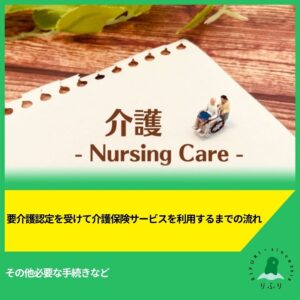 要介護認定を受けて介護保険サービスを利用するまでの流れやその他必要な手続きなど